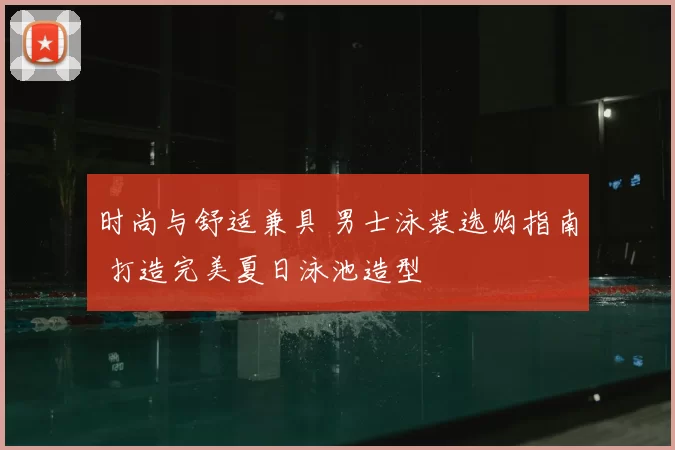 时尚与舒适兼具 男士泳装选购指南 打造完美夏日泳池造型