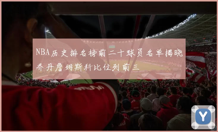 NBA历史排名榜前二十球员名单揭晓乔丹詹姆斯科比位列前三