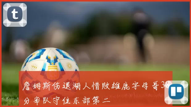詹姆斯伤退湖人惜败雄鹿字母哥38分率队守住东部第二