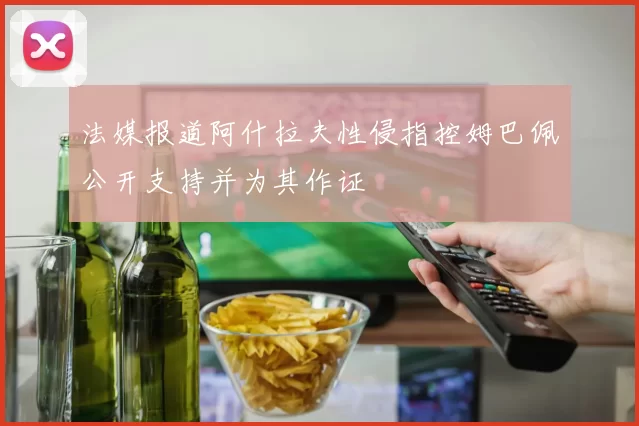 法媒报道阿什拉夫性侵指控姆巴佩公开支持并为其作证