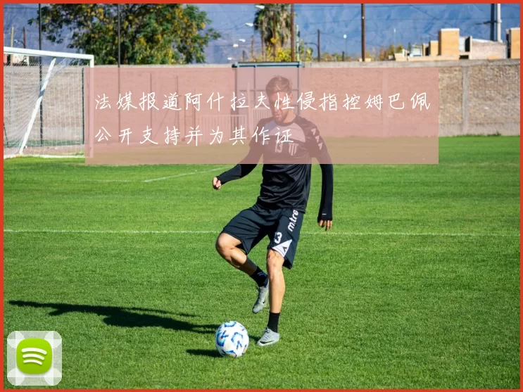法媒报道阿什拉夫性侵指控姆巴佩公开支持并为其作证