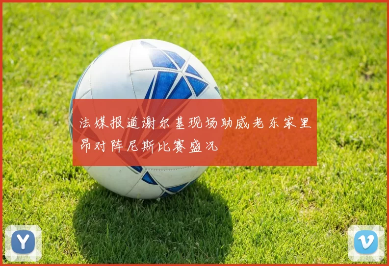 法媒报道谢尔基现场助威老东家里昂对阵尼斯比赛盛况