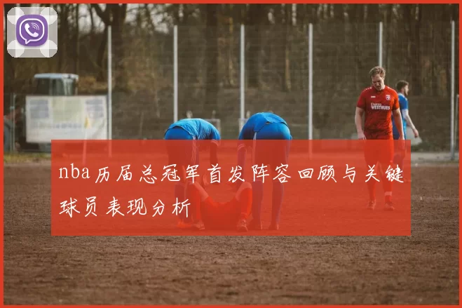 nba历届总冠军首发阵容回顾与关键球员表现分析