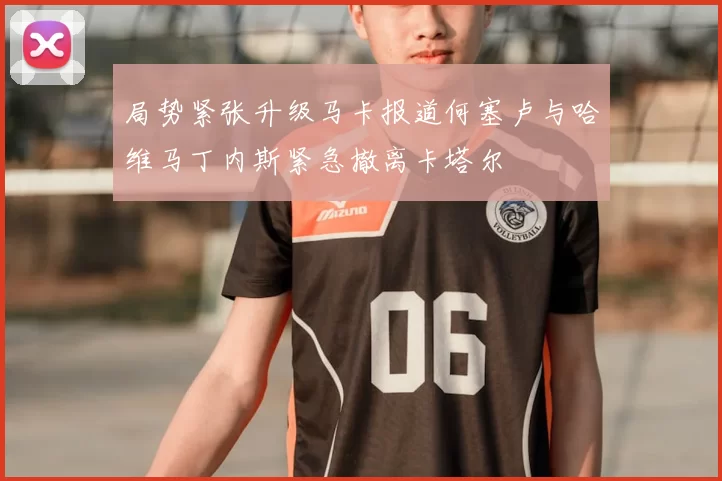 局势紧张升级马卡报道何塞卢与哈维马丁内斯紧急撤离卡塔尔