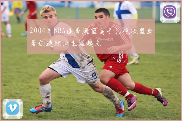 2004年NBA选秀灌篮高手扎根联盟新秀创造职业生涯起点