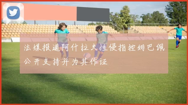 法媒报道阿什拉夫性侵指控姆巴佩公开支持并为其作证