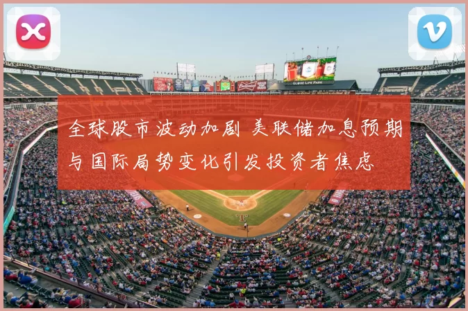 全球股市波动加剧 美联储加息预期与国际局势变化引发投资者焦虑