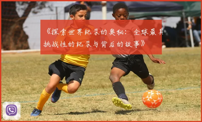 《探索世界纪录的奥秘：全球最具挑战性的纪录与背后的故事》