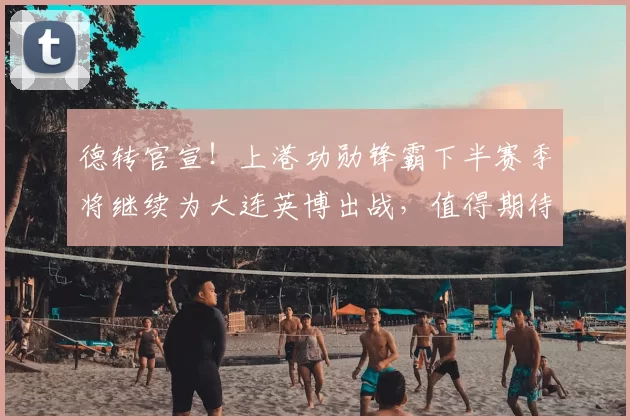 德转官宣！上港功勋锋霸下半赛季将继续为大连英博出战，值得期待_1