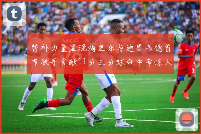 替补力量显现梅里尔与迪恩韦德首节联手贡献11分三分球命中率惊人