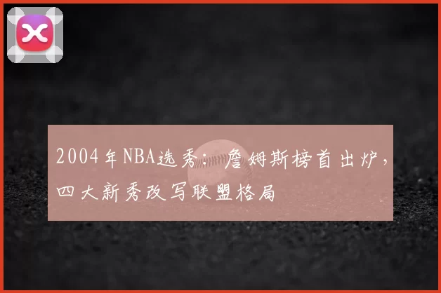 2004年NBA选秀：詹姆斯榜首出炉，四大新秀改写联盟格局