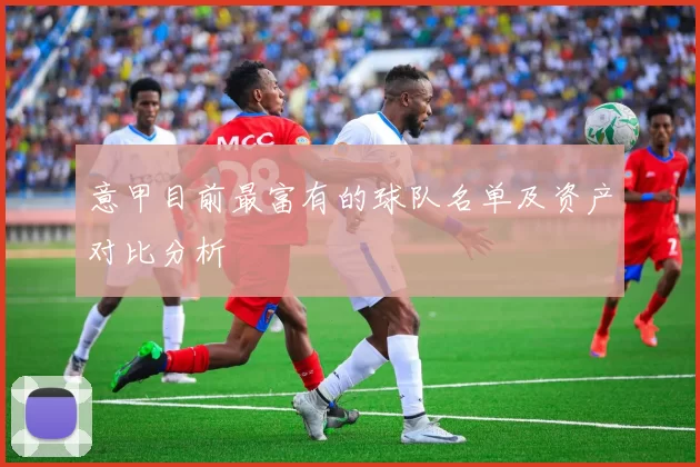 意甲目前最富有的球队名单及资产对比分析