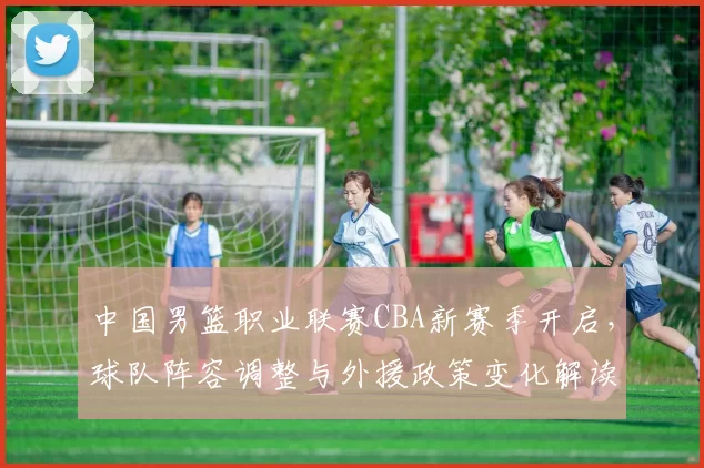 中国男篮职业联赛CBA新赛季开启,球队阵容调整与外援政策变化解读