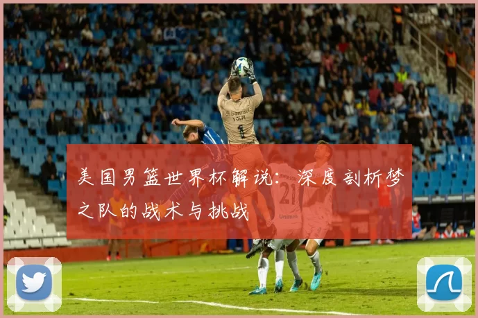 美国男篮世界杯解说:深度剖析梦之队的战术与挑战