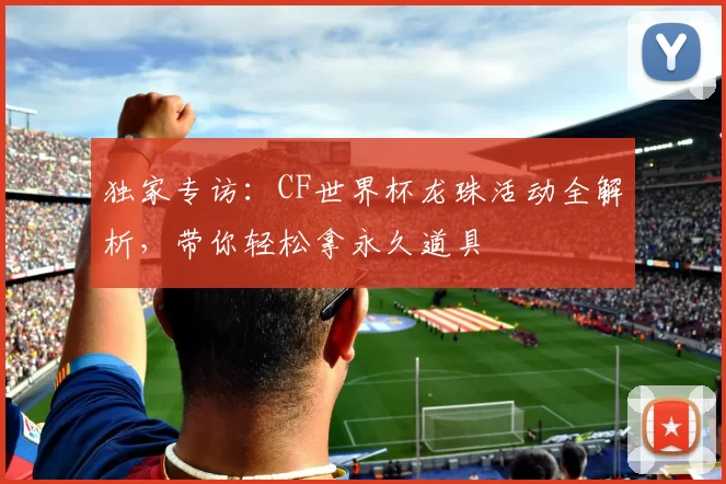 独家专访：CF世界杯龙珠活动全解析，带你轻松拿永久道具