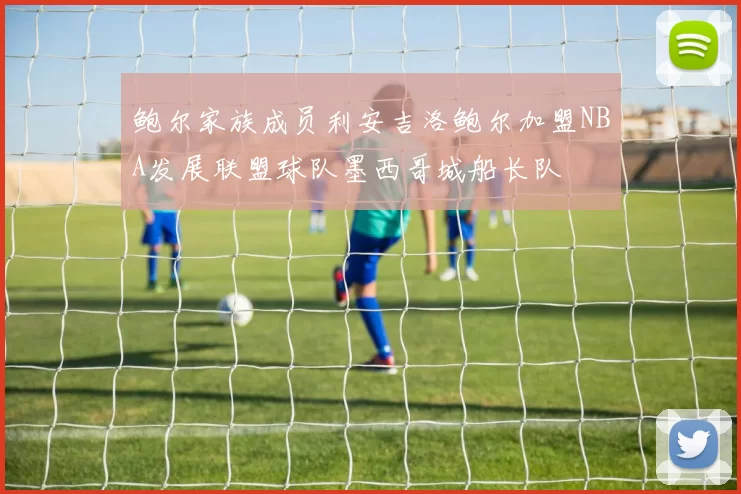 鲍尔家族成员利安吉洛鲍尔加盟NBA发展联盟球队墨西哥城船长队