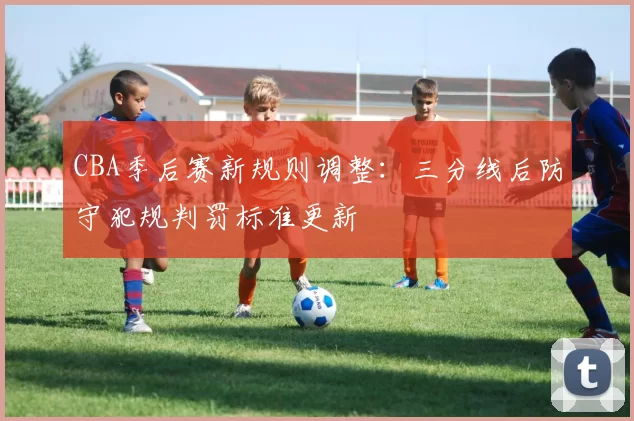 CBA季后赛新规则调整：三分线后防守犯规判罚标准更新