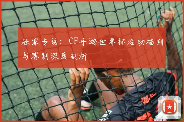 独家专访:CF手游世界杯活动福利与赛制深度剖析