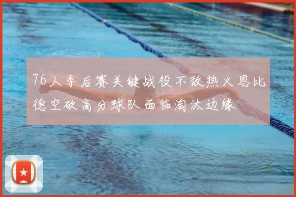 76人季后赛关键战役不敌热火恩比德空砍高分球队面临淘汰边缘