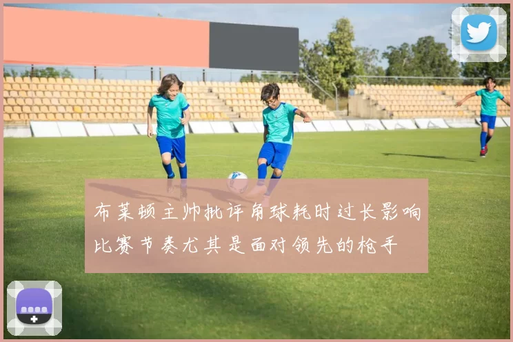 布莱顿主帅批评角球耗时过长影响比赛节奏尤其是面对领先的枪手