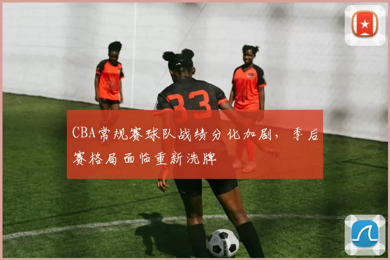 CBA常规赛球队战绩分化加剧，季后赛格局面临重新洗牌