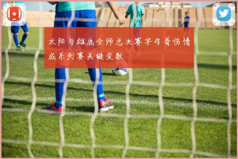 太阳与雄鹿会师总决赛字母哥伤情成系列赛关键变数