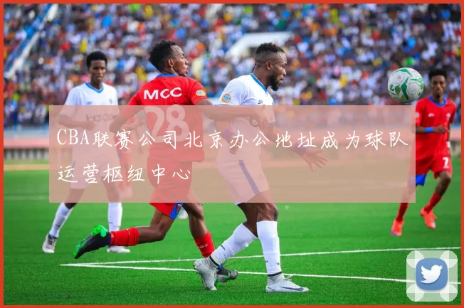 CBA联赛公司北京办公地址成为球队运营枢纽中心