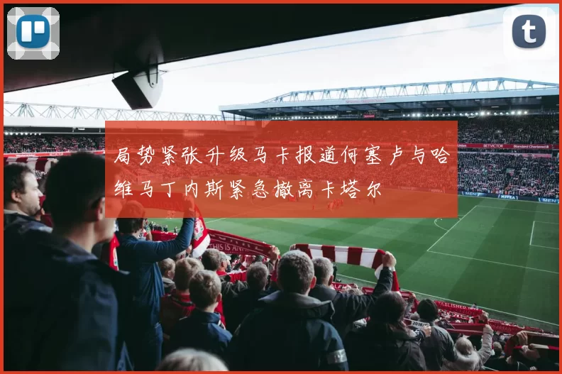 局势紧张升级马卡报道何塞卢与哈维马丁内斯紧急撤离卡塔尔