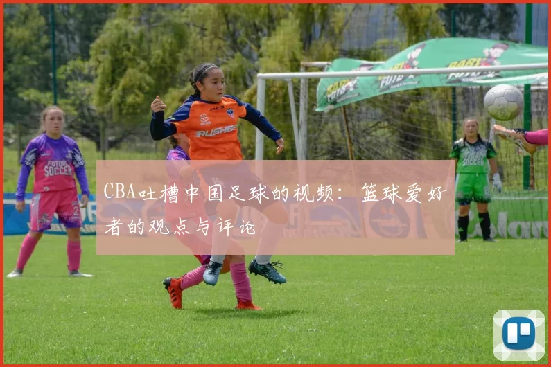 CBA吐槽中国足球的视频:篮球爱好者的观点与评论
