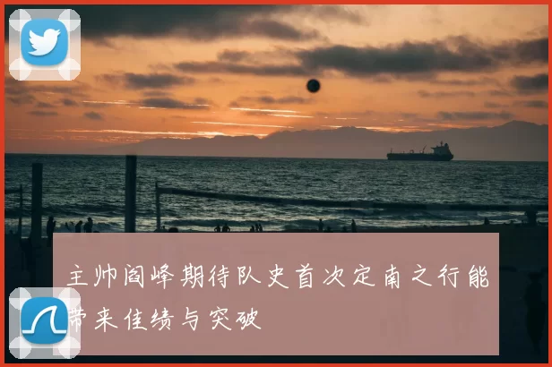主帅阎峰期待队史首次定南之行能带来佳绩与突破
