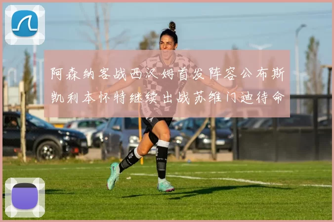 阿森纳客战西汉姆首发阵容公布斯凯利本怀特继续出战苏维门迪待命替补