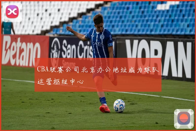 CBA联赛公司北京办公地址成为球队运营枢纽中心