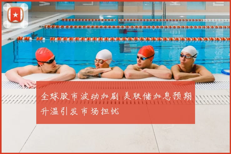 全球股市波动加剧 美联储加息预期升温引发市场担忧