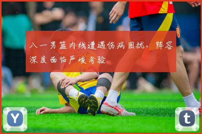 八一男篮内线遭遇伤病困扰,阵容深度面临严峻考验