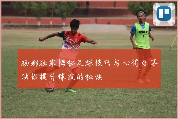 杨娜独家揭秘足球技巧与心得分享助你提升球技的秘诀