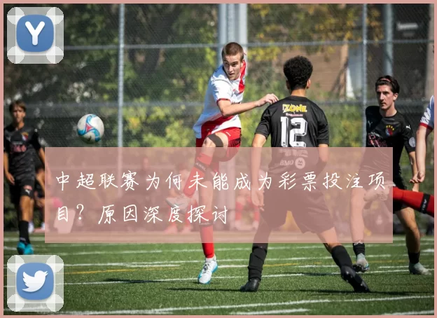 中超联赛为何未能成为彩票投注项目?原因深度探讨