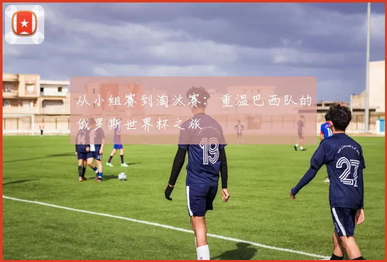 从小组赛到淘汰赛:重温巴西队的俄罗斯世界杯之旅