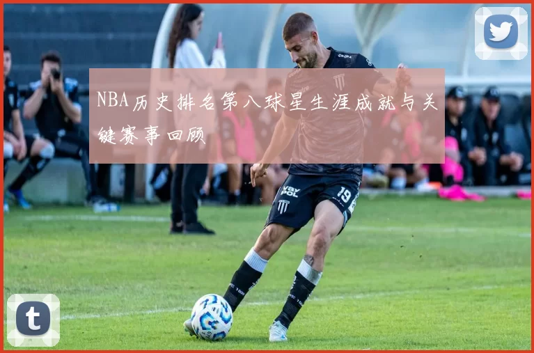 NBA历史排名第八球星生涯成就与关键赛事回顾