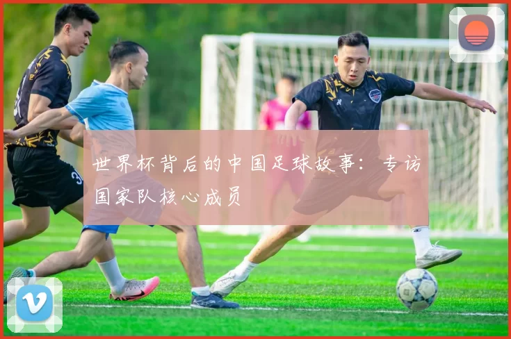 世界杯背后的中国足球故事:专访国家队核心成员