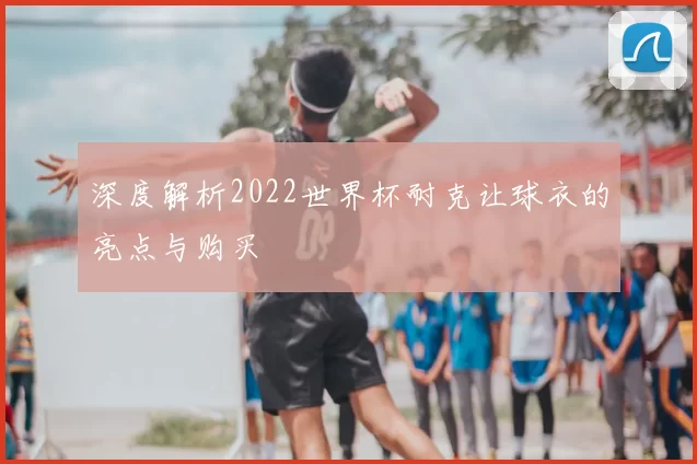 深度解析2022世界杯耐克让球衣的亮点与购买
