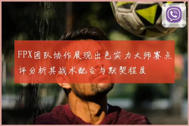 FPX团队协作展现出色实力大师赛点评分析其战术配合与默契程度