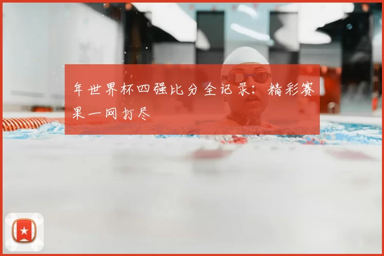 年世界杯四强比分全记录:精彩赛果一网打尽
