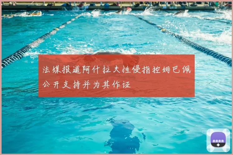 法媒报道阿什拉夫性侵指控姆巴佩公开支持并为其作证