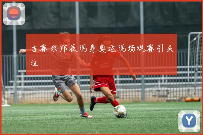 吉赛尔邦辰现身奥运现场观赛引关注