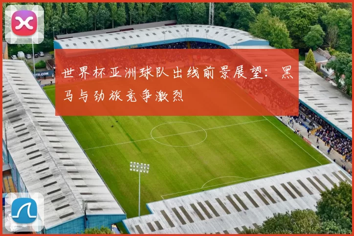 世界杯亚洲球队出线前景展望:黑马与劲旅竞争激烈